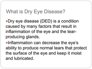 What is Dry Eye Disease?
Dry eye disease (DED) is a condition
caused by many factors that result in
inflammation of the eye and the tear-
producing glands.
Inflammation can decrease the eye’s
ability to produce normal tears that protect
the surface of the eye and keep it moist
and lubricated.
 