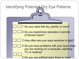 Identifying Potential Dry Eye Patients
1.Do your eyes feel dry, painful, or sore?
2.Do you experience episodes or periods
of blurred vision?
3.How often are your eyes sensitive to light?
4.Do you have problems with your eyes when
you are working on a computer, watching
TV, or reading?
5.Do you use artificial tears three or more
 