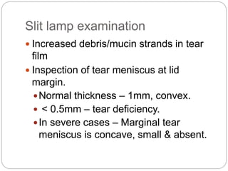 Slit lamp examination
 Increased debris/mucin strands in tear
film
 Inspection of tear meniscus at lid
margin.
Normal thickness – 1mm, convex.
 < 0.5mm – tear deficiency.
In severe cases – Marginal tear
meniscus is concave, small & absent.
 