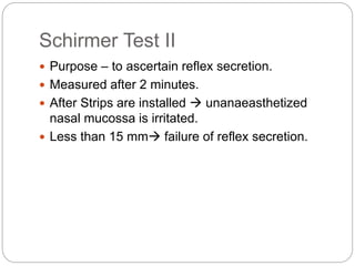 Schirmer Test II
 Purpose – to ascertain reflex secretion.
 Measured after 2 minutes.
 After Strips are installed  unanaeasthetized
nasal mucossa is irritated.
 Less than 15 mm failure of reflex secretion.
 