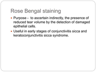Rose Bengal staining
 Purpose - to ascertain indirectly, the presence of
reduced tear volume by the detection of damaged
epithelial cells.
 Useful in early stages of conjunctivitis sicca and
keratoconjunctivitis sicca syndrome.
 