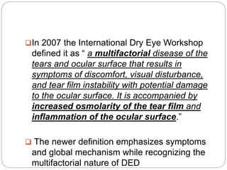 In 2007 the International Dry Eye Workshop
defined it as “ a multifactorial disease of the
tears and ocular surface that results in
symptoms of discomfort, visual disturbance,
and tear film instability with potential damage
to the ocular surface. It is accompanied by
increased osmolarity of the tear film and
inflammation of the ocular surface.”
 The newer definition emphasizes symptoms
and global mechanism while recognizing the
multifactorial nature of DED
 
