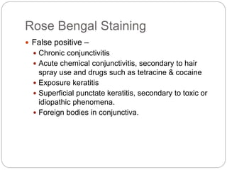 Rose Bengal Staining
 False positive –
 Chronic conjunctivitis
 Acute chemical conjunctivitis, secondary to hair
spray use and drugs such as tetracine & cocaine
 Exposure keratitis
 Superficial punctate keratitis, secondary to toxic or
idiopathic phenomena.
 Foreign bodies in conjunctiva.
 