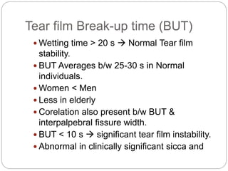 Tear film Break-up time (BUT)
 Wetting time > 20 s  Normal Tear film
stability.
 BUT Averages b/w 25-30 s in Normal
individuals.
 Women < Men
 Less in elderly
 Corelation also present b/w BUT &
interpalpebral fissure width.
 BUT < 10 s  significant tear film instability.
 Abnormal in clinically significant sicca and
 
