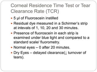 Corneal Residence Time Test or Tear
Clearance Rate (TCR)
 5 µl of Fluoroscein instilled
 Residual dye measured in a Schirmer’s strip
at intevals of 1, 10, 20 and 30 minutes.
 Presence of fluoroscein in each strip is
examined under blue light and compared to a
standard scale/ fluorometry.
 Normal eyes – 0 after 20 minutes.
 Dry Eyes – delayed clearance(↓ turnover of
tears).
 