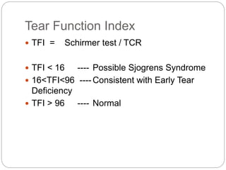 Tear Function Index
 TFI = Schirmer test / TCR
 TFI < 16 ---- Possible Sjogrens Syndrome
 16<TFI<96 ---- Consistent with Early Tear
Deficiency
 TFI > 96 ---- Normal
 