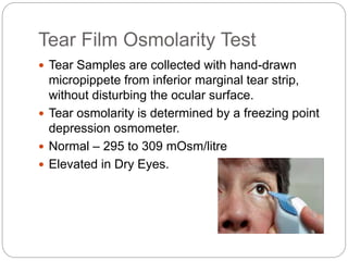 Tear Film Osmolarity Test
 Tear Samples are collected with hand-drawn
micropippete from inferior marginal tear strip,
without disturbing the ocular surface.
 Tear osmolarity is determined by a freezing point
depression osmometer.
 Normal – 295 to 309 mOsm/litre
 Elevated in Dry Eyes.
 
