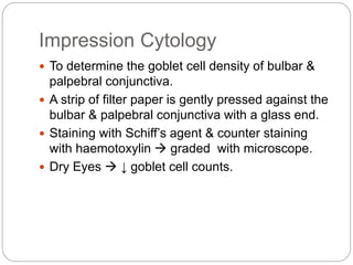 Impression Cytology
 To determine the goblet cell density of bulbar &
palpebral conjunctiva.
 A strip of filter paper is gently pressed against the
bulbar & palpebral conjunctiva with a glass end.
 Staining with Schiff’s agent & counter staining
with haemotoxylin  graded with microscope.
 Dry Eyes  ↓ goblet cell counts.
 