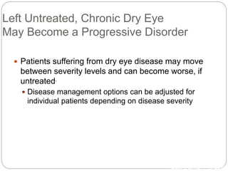 Left Untreated, Chronic Dry Eye
May Become a Progressive Disorder
 Patients suffering from dry eye disease may move
between severity levels and can become worse, if
untreated.
 Disease management options can be adjusted for
individual patients depending on disease severity
1Nelson et al. Adv Ther. 2000.
 
