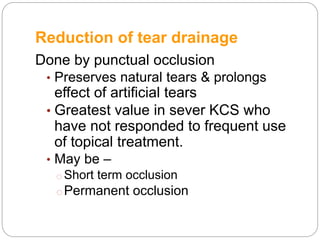 Reduction of tear drainage
Done by punctual occlusion
• Preserves natural tears & prolongs
effect of artificial tears
• Greatest value in sever KCS who
have not responded to frequent use
of topical treatment.
• May be –
o Short term occlusion
oPermanent occlusion
 