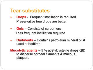 Tear substitutes
 Drops - Frequent instillation is required
Preservative free drops are better
 Gels – Consists of carbomers
Less frequent instillation required
 Ointments – Contains petroleum mineral oil &
used at bedtime
Mucolytic agents – 5 % acetylcysteine drops QID
to disperse corneal filaments & mucous
plaques.
 