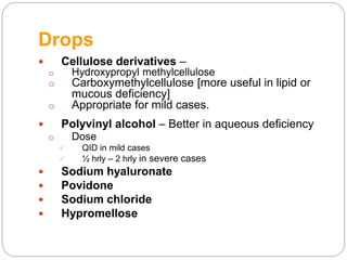 Drops
 Cellulose derivatives –
o Hydroxypropyl methylcellulose
o Carboxymethylcellulose [more useful in lipid or
mucous deficiency]
o Appropriate for mild cases.
 Polyvinyl alcohol – Better in aqueous deficiency
o Dose
 QID in mild cases
 ½ hrly – 2 hrly in severe cases
 Sodium hyaluronate
 Povidone
 Sodium chloride
 Hypromellose
 