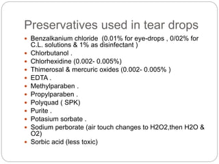 Preservatives used in tear drops
 Benzalkanium chloride (0.01% for eye-drops , 0/02% for
C.L. solutions & 1% as disinfectant )
 Chlorbutanol .
 Chlorhexidine (0.002- 0.005%)
 Thimerosal & mercuric oxides (0.002- 0.005% )
 EDTA .
 Methylparaben .
 Propylparaben .
 Polyquad ( SPK)
 Purite .
 Potasium sorbate .
 Sodium perborate (air touch changes to H2O2,then H2O &
O2)
 Sorbic acid (less toxic)
 