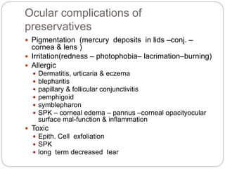 Ocular complications of
preservatives
 Pigmentation (mercury deposits in lids –conj. –
cornea & lens )
 Irritation(redness – photophobia– lacrimation–burning)
 Allergic
 Dermatitis, urticaria & eczema
 blepharitis
 papillary & follicular conjunctivitis
 pemphigoid
 symblepharon
 SPK – corneal edema – pannus –corneal opacityocular
surface mal-function & inflammation
 Toxic
 Epith. Cell exfoliation
 SPK
 long term decreased tear
 