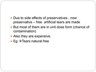 Due to side effects of preservatives , now
preservative – free artificial tears are made
 But most of them are in unit dose form (chance of
contamination)
 Also they are expensive.
 Eg Tears natural free
 
