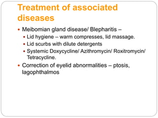 Treatment of associated
diseases
 Meibomian gland disease/ Blepharitis –
 Lid hygiene – warm compresses, lid massage.
 Lid scurbs with dilute detergents
 Systemic Doxycycline/ Azithromycin/ Roxitromycin/
Tetracycline.
 Correction of eyelid abnormalities – ptosis,
lagophthalmos
 