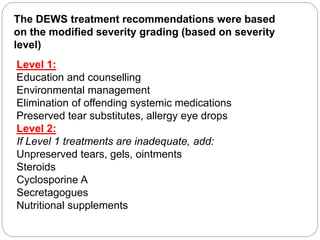 Level 1:
Education and counselling
Environmental management
Elimination of offending systemic medications
Preserved tear substitutes, allergy eye drops
Level 2:
If Level 1 treatments are inadequate, add:
Unpreserved tears, gels, ointments
Steroids
Cyclosporine A
Secretagogues
Nutritional supplements
The DEWS treatment recommendations were based
on the modified severity grading (based on severity
level)
 