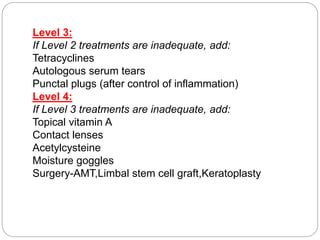 Level 3:
If Level 2 treatments are inadequate, add:
Tetracyclines
Autologous serum tears
Punctal plugs (after control of inflammation)
Level 4:
If Level 3 treatments are inadequate, add:
Topical vitamin A
Contact lenses
Acetylcysteine
Moisture goggles
Surgery-AMT,Limbal stem cell graft,Keratoplasty
 