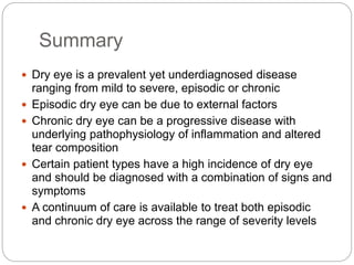 Summary
 Dry eye is a prevalent yet underdiagnosed disease
ranging from mild to severe, episodic or chronic
 Episodic dry eye can be due to external factors
 Chronic dry eye can be a progressive disease with
underlying pathophysiology of inflammation and altered
tear composition
 Certain patient types have a high incidence of dry eye
and should be diagnosed with a combination of signs and
symptoms
 A continuum of care is available to treat both episodic
and chronic dry eye across the range of severity levels
 