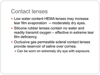 Contact lenses
 Low water content HEMA lenses may increase
tear film evaporation -- moderately dry eyes.
 Silicone rubber lenses contain no water and
readily transmit oxygen – effective in extreme tear
film deficiency.
 Occlusive gas permeable scleral contact lenses
provide reservoir of saline over cornea.
 Can be worn on extremely dry eye with exposure.
 