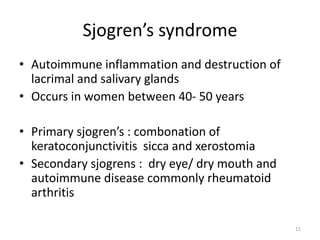 Sjogren’s syndrome
• Autoimmune inflammation and destruction of
lacrimal and salivary glands
• Occurs in women between 40- 50 years
• Primary sjogren’s : combonation of
keratoconjunctivitis sicca and xerostomia
• Secondary sjogrens : dry eye/ dry mouth and
autoimmune disease commonly rheumatoid
arthritis
11
 
