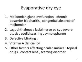 Evaporative dry eye
1. Meibomian gland dysfunction : chronic
posterior blepharitis , congenital absence of
meibomian
2. Lagophthalmus : facial nerve palsy , severe
ptosis , eyelid scarring , symblepharon
3. Defective blinking :
4. Vitamin A deficiency
5. Other factors affecting ocular surface : topical
drugs , contact lens , scarring disorder
13
 