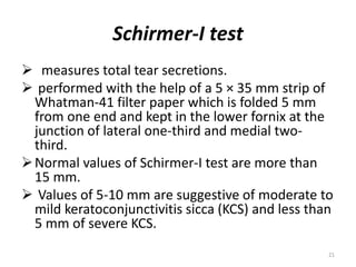 Schirmer-I test
 measures total tear secretions.
 performed with the help of a 5 × 35 mm strip of
Whatman-41 filter paper which is folded 5 mm
from one end and kept in the lower fornix at the
junction of lateral one-third and medial two-
third.
Normal values of Schirmer-I test are more than
15 mm.
 Values of 5-10 mm are suggestive of moderate to
mild keratoconjunctivitis sicca (KCS) and less than
5 mm of severe KCS.
21
 