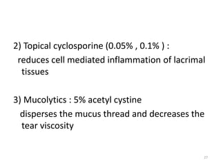 2) Topical cyclosporine (0.05% , 0.1% ) :
reduces cell mediated inflammation of lacrimal
tissues
3) Mucolytics : 5% acetyl cystine
disperses the mucus thread and decreases the
tear viscosity
27
 