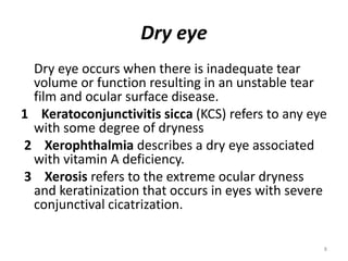 Dry eye
Dry eye occurs when there is inadequate tear
volume or function resulting in an unstable tear
film and ocular surface disease.
1 Keratoconjunctivitis sicca (KCS) refers to any eye
with some degree of dryness
2 Xerophthalmia describes a dry eye associated
with vitamin A deficiency.
3 Xerosis refers to the extreme ocular dryness
and keratinization that occurs in eyes with severe
conjunctival cicatrization.
8
 