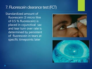 7.Fluoresceinclearancetest(FCT)
Standardized amount of
fluorescein (3 micro litre
of 0.5 % fluorescein) is
placed in cojunctival sac
and tear turn over rate is
determined by persistent
of fluorescein in tears at
specific timepoints later
 