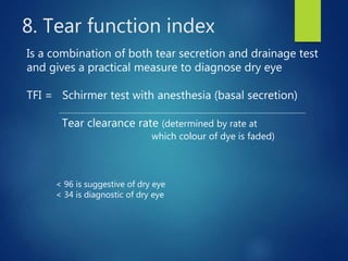 8. Tear function index
Is a combination of both tear secretion and drainage test
and gives a practical measure to diagnose dry eye
TFI = Schirmer test with anesthesia (basal secretion)
Tear clearance rate (determined by rate at
which colour of dye is faded)
< 96 is suggestive of dry eye
< 34 is diagnostic of dry eye
 