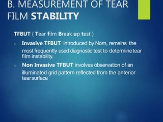 B. MEASUREMENT OF TEAR
FILM STABILITY
TFBUT ( Tear film Break up test )
o Invasive TFBUT introduced by Norn, remains the
most frequently used diagnostic test to determinetear
film instability.
o Non Invasive TFBUT involves observation of an
illuminated grid pattern reflected from the anterior
tearsurface
 