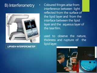 B) Interferometry
LIPIVIEW INTERFEROMETER
• Coloured fringes arise from
interference between light
reflected from the surface of
the lipid layer and from the
interface between the lipid
layer and the aqueous layer of
the tearfilm.
• used to observe the nature,
thickness and rupture of the
lipid layer.
 