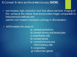 E)Corneal in vivo confocal microscopy (IVCM)
• non-invasive, high-resolution tool that allows real time imaging of
the cornea at the cellular level and provides images comparable to
histochemical methods and
usedfor non-invasive impression cytology in DEevaluation.
• IVCMenablesthe studyof:-
a) corneal epithelium
b) corneal stroma andkeratocytes
c) endothelial cells,
d) corneal nerves
e) corneal immune and
inflammatory cells
f) conjunctiva
g) meibomian glands
 