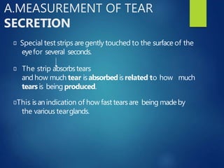 A.MEASUREMENT OF TEAR
SECRETION
Special test strips aregently touched to the surface of the
eyefor several seconds.
The strip absorbstears
and how much tear isabsorbedisrelated to how much
tears is being produced.
This isanindication of how fast tearsare being madeby
the various tearglands.
 