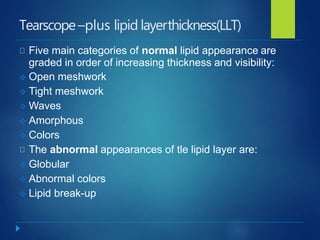 Tearscope–plus lipid layerthickness(LLT)
Five main categories of normal lipid appearance are
graded in order of increasing thickness and visibility:
 Open meshwork
 Tight meshwork
 Waves
 Amorphous
 Colors
The abnormal appearances of tle lipid layer are:
 Globular
 Abnormal colors
 Lipid break-up
 
