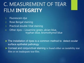C. MEASUREMENT OF TEAR
FILM INTEGRITY
1. Fluorescein dye
2. Rose Bengal staining
3. Practical double Vital staining
4. Other dyes – Lissamine green, alcian blue,
tryphan blue, bromothymol blue
 The installation of dyes is a common method to detect ocular
surface epithelial pathology
 Corneal and conjunctival staining is found either on instability tear
film or on inadequate tear film.
 