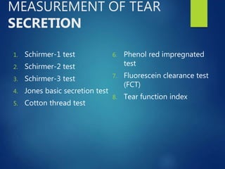 MEASUREMENT OF TEAR
SECRETION
1. Schirmer-1 test
2. Schirmer-2 test
3. Schirmer-3 test
4. Jones basic secretion test
5. Cotton thread test
6. Phenol red impregnated
test
7. Fluorescein clearance test
(FCT)
8. Tear function index
 