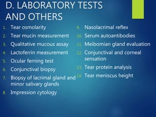 D. LABORATORY TESTS
AND OTHERS
1. Tear osmolarity
2. Tear mucin measurement
3. Qualitative mucous assay
4. Lactoferrin measurement
5. Ocular ferning test
6. Conjunctival biopsy
7. Biopsy of lacrimal gland and
minor salivary glands
8. Impression cytology
9. Nasolacrimal reflex
10. Serum autoantibodies
11. Meibomian gland evaluation
12. Conjunctival and corneal
sensation
13. Tear protein analysis
14. Tear meniscus height
 
