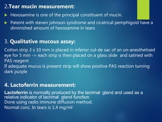 2.Tear mucin measurement:
 Hexosamine is one of the principal constituent of mucin.
 Pateint with steven johnson syndrome and cicatrical pemphigoid have a
diminished amount of hexosamine in tears
3. Qualitative mucous assay:
Cotton strip 3 x 10 mm is placed in inferior cul-de sac of an un-anesthetised
eye for 5 min -> each strip is then placed on a glass slide and satined with
PAS reagent
If adequate mucus is present strip will show positive PAS reaction turning
dark purple
4. Lactoferrin measurement:
Lactoferrin is normally produced by the lacrimal gland and used as a
relative indicator of lacrimal gland function
Done using radio immune diffusion method.
Normal conc. In tears is 1.4 mg/ml
 
