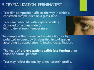 5.CRYSTALLIZATION:FERNINGTEST
Tear film composition affects the way in which a
coolected sample dries on a glass slide.
Tears are collected with a glass capillary
& placed on a glass slide &
left to dry at room temperature.
The sample is then observed in white light or by
polarized microscopy & classified in to 4 grades
according its appearance following crystallization.
The tears of dry eye patient exibit less ferning than
those of normal patients.
Test may reflect the quality of tear protein profile.
 