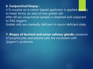 6. Conjunctival biopsy :
4 % cocaine on a cotton tipped applicator is applied directly
to lower fornix, an area of max goblet cell.
After 60 sec conjunctival sample is obtained and subjected
to PAS reagent.
Goblet cells are markedly deficient in mucin deficient state.
7. Biopsy of lacrimal and minor salivary glands: presence
of lymphocytes and plasma cells are consistent with
Sjogren’s syndrome
 