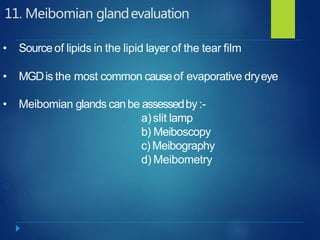 11. Meibomian glandevaluation
• Source of lipids in the lipid layer of the tear film
• MGDis the most common causeof evaporative dryeye
• Meibomian glands canbe assessedby:-
a)slit lamp
b) Meiboscopy
c) Meibography
d) Meibometry
 