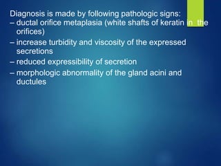 Diagnosis is made by following pathologic signs:
– ductal orifice metaplasia (white shafts of keratin in the
orifices)
– increase turbidity and viscosity of the expressed
secretions
– reduced expressibility of secretion
– morphologic abnormality of the gland acini and
ductules
 