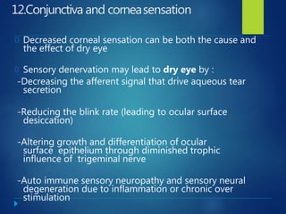 12.Conjunctiva and corneasensation
Decreased corneal sensation can be both the cause and
the effect of dry eye
Sensory denervation may lead to dry eye by :
-Decreasing the afferent signal that drive aqueous tear
secretion
-Reducing the blink rate (leading to ocular surface
desiccation)
-Altering growth and differentiation of ocular
surface epithelium through diminished trophic
influence of trigeminal nerve
-Auto immune sensory neuropathy and sensory neural
degeneration due to inflammation or chronic over
stimulation
 