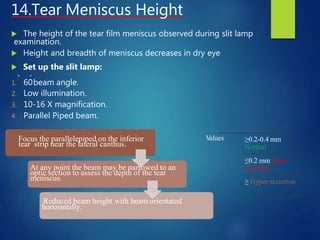14.Tear Meniscus Height
 The height of the tear film meniscus observed during slit lamp
examination.
 Height and breadth of meniscus decreases in dry eye
 Set up the slit lamp:
 o
1. 60beam angle.
2. Low illumination.
3. 10-16 X magnification.
4. Parallel Piped beam.
Focus the parallelepiped on the inferior
tear strip near the lateral canthus.
At any point the beam may be narrowed to an
optic section to assess the depth of the tear
meniscus.
Reduced beam height with beam orientated
horizontally.
Values ≥0.2-0.4 mm
Normal
≤0.2 mm hypo
secretion
≥ Hyper secretion
 