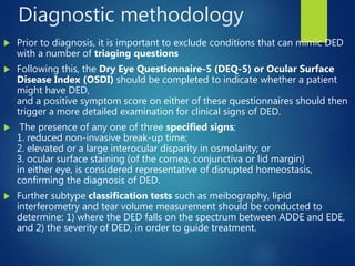 Diagnostic methodology
 Prior to diagnosis, it is important to exclude conditions that can mimic DED
with a number of triaging questions
 Following this, the Dry Eye Questionnaire-5 (DEQ-5) or Ocular Surface
Disease Index (OSDI) should be completed to indicate whether a patient
might have DED,
and a positive symptom score on either of these questionnaires should then
trigger a more detailed examination for clinical signs of DED.
 The presence of any one of three specified signs;
1. reduced non-invasive break-up time;
2. elevated or a large interocular disparity in osmolarity; or
3. ocular surface staining (of the cornea, conjunctiva or lid margin)
in either eye, is considered representative of disrupted homeostasis,
confirming the diagnosis of DED.
 Further subtype classification tests such as meibography, lipid
interferometry and tear volume measurement should be conducted to
determine: 1) where the DED falls on the spectrum between ADDE and EDE,
and 2) the severity of DED, in order to guide treatment.
 