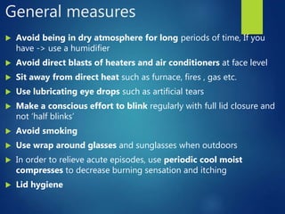General measures
 Avoid being in dry atmosphere for long periods of time, If you
have -> use a humidifier
 Avoid direct blasts of heaters and air conditioners at face level
 Sit away from direct heat such as furnace, fires , gas etc.
 Use lubricating eye drops such as artificial tears
 Make a conscious effort to blink regularly with full lid closure and
not ‘half blinks’
 Avoid smoking
 Use wrap around glasses and sunglasses when outdoors
 In order to relieve acute episodes, use periodic cool moist
compresses to decrease burning sensation and itching
 Lid hygiene
 