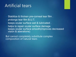 Artificial tears
 Stabilize & thicken pre-corneal tear film .
 prolongs tear film B.U.T.
 keeps ocular surface wet & lubricated .
 helps to repair ocular surface damage
 keeps ocular surface smooth(improves decreased
vision & aberations)
But cannot completely substitute complex
composition of natural tears
 