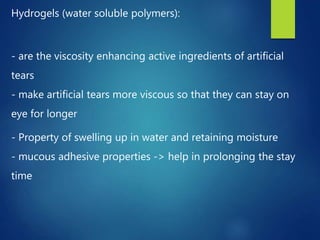 Hydrogels (water soluble polymers):
- are the viscosity enhancing active ingredients of artificial
tears
- make artificial tears more viscous so that they can stay on
eye for longer
- Property of swelling up in water and retaining moisture
- mucous adhesive properties -> help in prolonging the stay
time
 